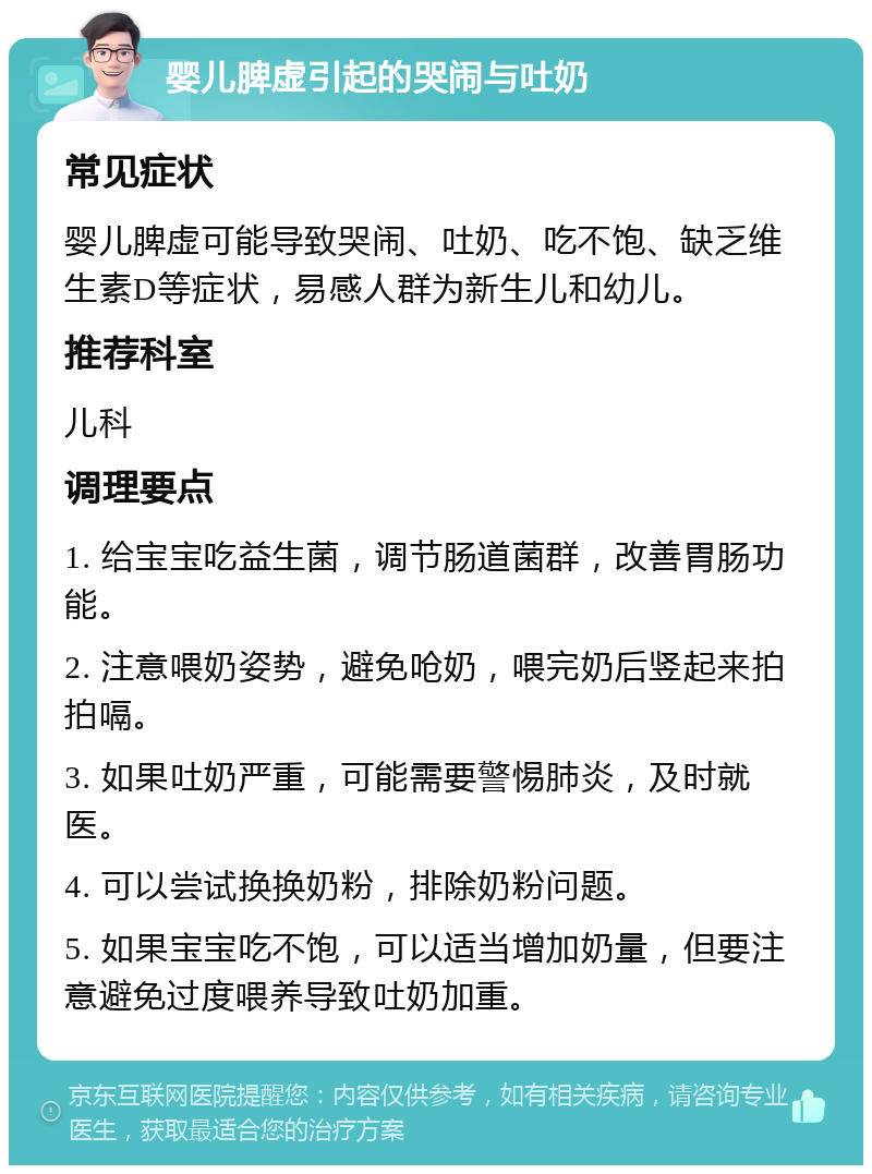 婴儿脾虚引起的哭闹与吐奶 常见症状 婴儿脾虚可能导致哭闹、吐奶、吃不饱、缺乏维生素D等症状，易感人群为新生儿和幼儿。 推荐科室 儿科 调理要点 1. 给宝宝吃益生菌，调节肠道菌群，改善胃肠功能。 2. 注意喂奶姿势，避免呛奶，喂完奶后竖起来拍拍嗝。 3. 如果吐奶严重，可能需要警惕肺炎，及时就医。 4. 可以尝试换换奶粉，排除奶粉问题。 5. 如果宝宝吃不饱，可以适当增加奶量，但要注意避免过度喂养导致吐奶加重。