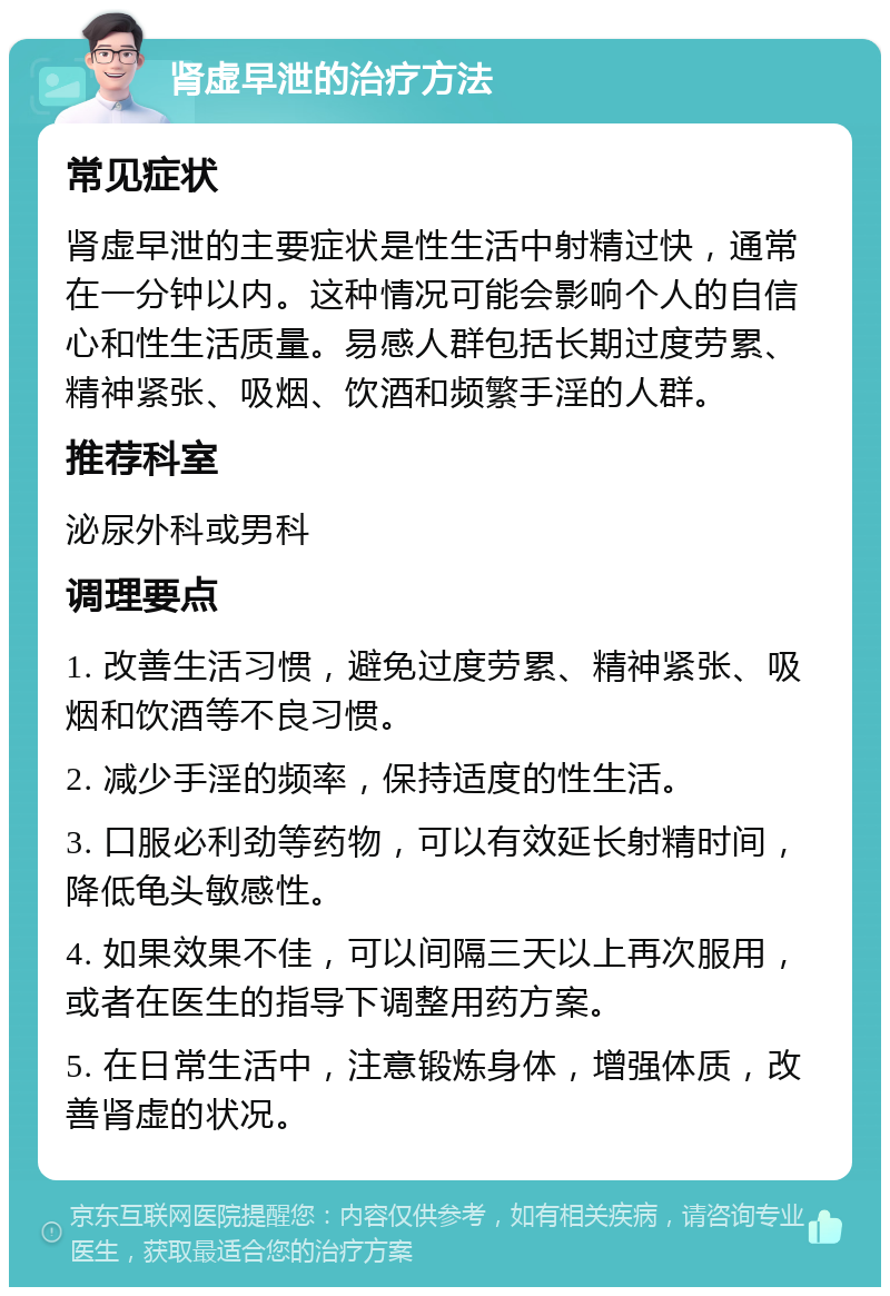 肾虚早泄的治疗方法 常见症状 肾虚早泄的主要症状是性生活中射精过快，通常在一分钟以内。这种情况可能会影响个人的自信心和性生活质量。易感人群包括长期过度劳累、精神紧张、吸烟、饮酒和频繁手淫的人群。 推荐科室 泌尿外科或男科 调理要点 1. 改善生活习惯，避免过度劳累、精神紧张、吸烟和饮酒等不良习惯。 2. 减少手淫的频率，保持适度的性生活。 3. 口服必利劲等药物，可以有效延长射精时间，降低龟头敏感性。 4. 如果效果不佳，可以间隔三天以上再次服用，或者在医生的指导下调整用药方案。 5. 在日常生活中，注意锻炼身体，增强体质，改善肾虚的状况。