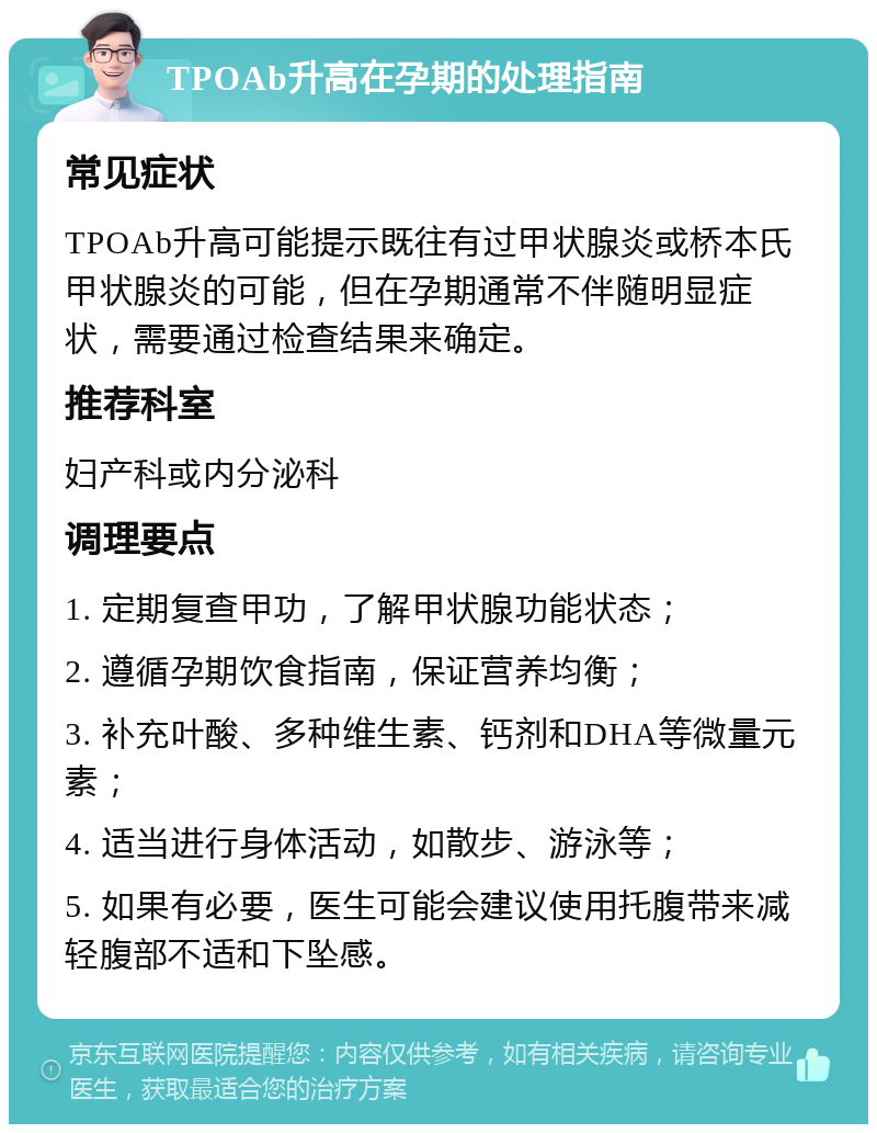 TPOAb升高在孕期的处理指南 常见症状 TPOAb升高可能提示既往有过甲状腺炎或桥本氏甲状腺炎的可能，但在孕期通常不伴随明显症状，需要通过检查结果来确定。 推荐科室 妇产科或内分泌科 调理要点 1. 定期复查甲功，了解甲状腺功能状态； 2. 遵循孕期饮食指南，保证营养均衡； 3. 补充叶酸、多种维生素、钙剂和DHA等微量元素； 4. 适当进行身体活动，如散步、游泳等； 5. 如果有必要，医生可能会建议使用托腹带来减轻腹部不适和下坠感。