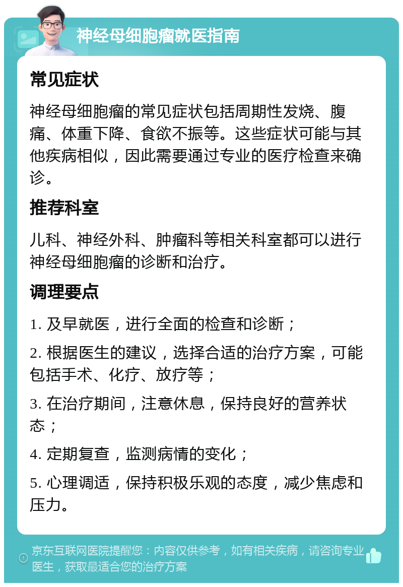 神经母细胞瘤就医指南 常见症状 神经母细胞瘤的常见症状包括周期性发烧、腹痛、体重下降、食欲不振等。这些症状可能与其他疾病相似，因此需要通过专业的医疗检查来确诊。 推荐科室 儿科、神经外科、肿瘤科等相关科室都可以进行神经母细胞瘤的诊断和治疗。 调理要点 1. 及早就医，进行全面的检查和诊断； 2. 根据医生的建议，选择合适的治疗方案，可能包括手术、化疗、放疗等； 3. 在治疗期间，注意休息，保持良好的营养状态； 4. 定期复查，监测病情的变化； 5. 心理调适，保持积极乐观的态度，减少焦虑和压力。