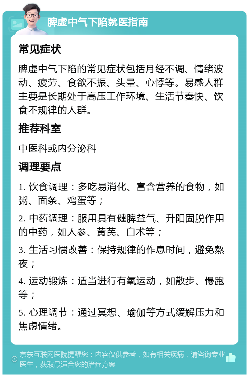 脾虚中气下陷就医指南 常见症状 脾虚中气下陷的常见症状包括月经不调、情绪波动、疲劳、食欲不振、头晕、心悸等。易感人群主要是长期处于高压工作环境、生活节奏快、饮食不规律的人群。 推荐科室 中医科或内分泌科 调理要点 1. 饮食调理：多吃易消化、富含营养的食物，如粥、面条、鸡蛋等； 2. 中药调理：服用具有健脾益气、升阳固脱作用的中药，如人参、黄芪、白术等； 3. 生活习惯改善：保持规律的作息时间，避免熬夜； 4. 运动锻炼：适当进行有氧运动，如散步、慢跑等； 5. 心理调节：通过冥想、瑜伽等方式缓解压力和焦虑情绪。