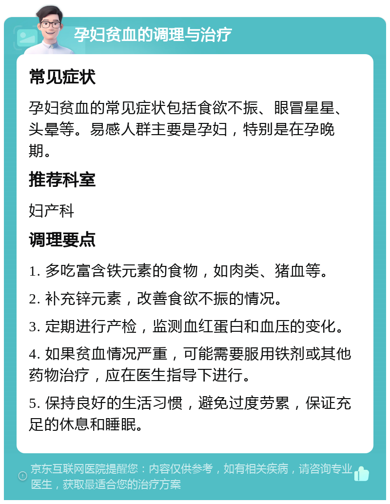 孕妇贫血的调理与治疗 常见症状 孕妇贫血的常见症状包括食欲不振、眼冒星星、头晕等。易感人群主要是孕妇，特别是在孕晚期。 推荐科室 妇产科 调理要点 1. 多吃富含铁元素的食物，如肉类、猪血等。 2. 补充锌元素，改善食欲不振的情况。 3. 定期进行产检，监测血红蛋白和血压的变化。 4. 如果贫血情况严重，可能需要服用铁剂或其他药物治疗，应在医生指导下进行。 5. 保持良好的生活习惯，避免过度劳累，保证充足的休息和睡眠。