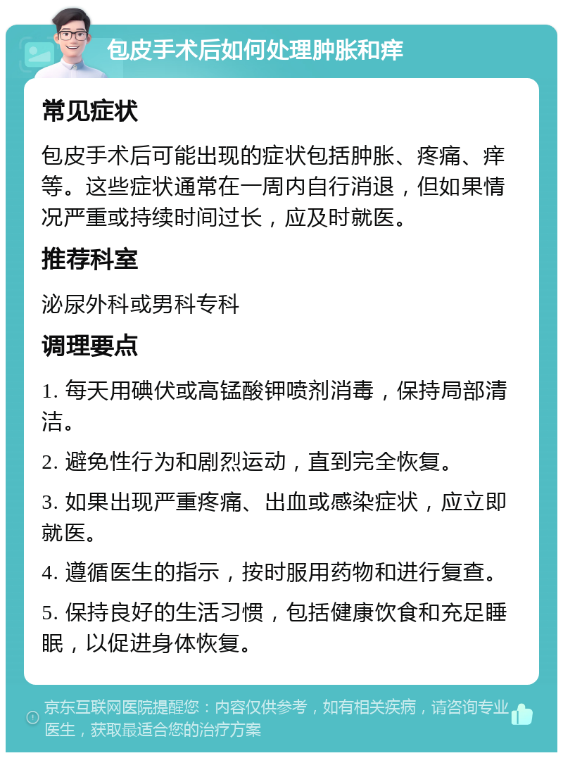 包皮手术后如何处理肿胀和痒 常见症状 包皮手术后可能出现的症状包括肿胀、疼痛、痒等。这些症状通常在一周内自行消退，但如果情况严重或持续时间过长，应及时就医。 推荐科室 泌尿外科或男科专科 调理要点 1. 每天用碘伏或高锰酸钾喷剂消毒，保持局部清洁。 2. 避免性行为和剧烈运动，直到完全恢复。 3. 如果出现严重疼痛、出血或感染症状，应立即就医。 4. 遵循医生的指示，按时服用药物和进行复查。 5. 保持良好的生活习惯，包括健康饮食和充足睡眠，以促进身体恢复。