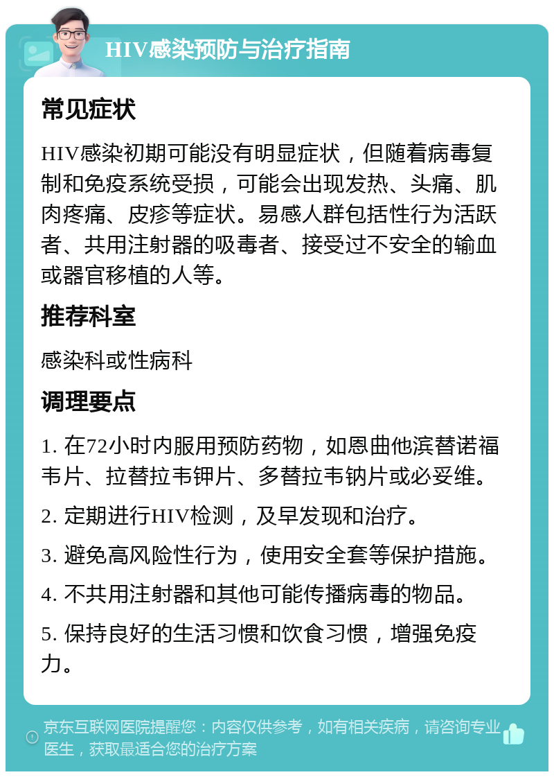 HIV感染预防与治疗指南 常见症状 HIV感染初期可能没有明显症状，但随着病毒复制和免疫系统受损，可能会出现发热、头痛、肌肉疼痛、皮疹等症状。易感人群包括性行为活跃者、共用注射器的吸毒者、接受过不安全的输血或器官移植的人等。 推荐科室 感染科或性病科 调理要点 1. 在72小时内服用预防药物，如恩曲他滨替诺福韦片、拉替拉韦钾片、多替拉韦钠片或必妥维。 2. 定期进行HIV检测，及早发现和治疗。 3. 避免高风险性行为，使用安全套等保护措施。 4. 不共用注射器和其他可能传播病毒的物品。 5. 保持良好的生活习惯和饮食习惯，增强免疫力。