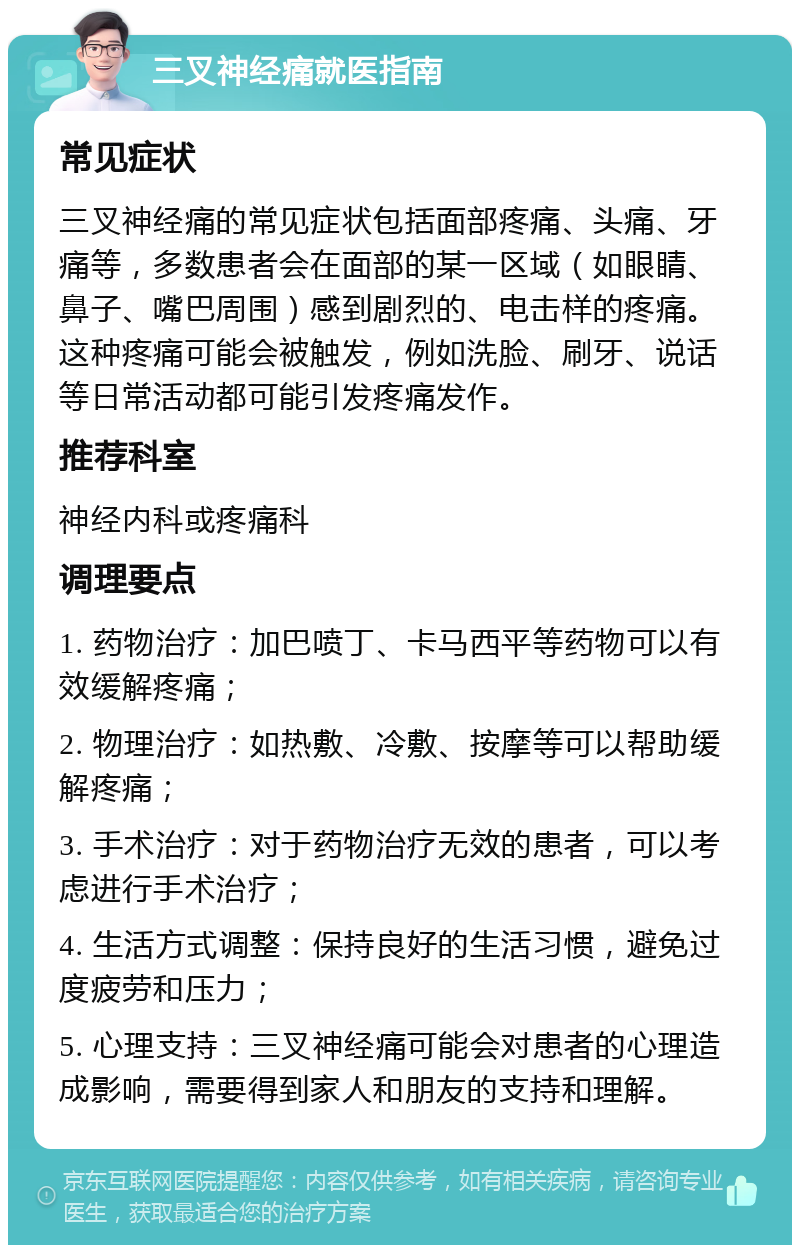 三叉神经痛就医指南 常见症状 三叉神经痛的常见症状包括面部疼痛、头痛、牙痛等，多数患者会在面部的某一区域（如眼睛、鼻子、嘴巴周围）感到剧烈的、电击样的疼痛。这种疼痛可能会被触发，例如洗脸、刷牙、说话等日常活动都可能引发疼痛发作。 推荐科室 神经内科或疼痛科 调理要点 1. 药物治疗：加巴喷丁、卡马西平等药物可以有效缓解疼痛； 2. 物理治疗：如热敷、冷敷、按摩等可以帮助缓解疼痛； 3. 手术治疗：对于药物治疗无效的患者，可以考虑进行手术治疗； 4. 生活方式调整：保持良好的生活习惯，避免过度疲劳和压力； 5. 心理支持：三叉神经痛可能会对患者的心理造成影响，需要得到家人和朋友的支持和理解。