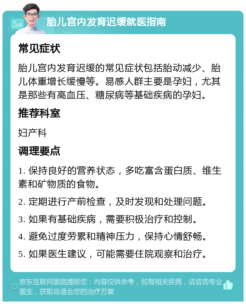 胎儿宫内发育迟缓就医指南 常见症状 胎儿宫内发育迟缓的常见症状包括胎动减少、胎儿体重增长缓慢等。易感人群主要是孕妇，尤其是那些有高血压、糖尿病等基础疾病的孕妇。 推荐科室 妇产科 调理要点 1. 保持良好的营养状态，多吃富含蛋白质、维生素和矿物质的食物。 2. 定期进行产前检查，及时发现和处理问题。 3. 如果有基础疾病，需要积极治疗和控制。 4. 避免过度劳累和精神压力，保持心情舒畅。 5. 如果医生建议，可能需要住院观察和治疗。