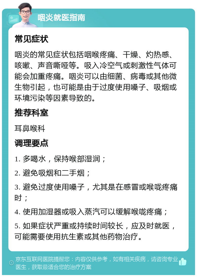 咽炎就医指南 常见症状 咽炎的常见症状包括咽喉疼痛、干燥、灼热感、咳嗽、声音嘶哑等。吸入冷空气或刺激性气体可能会加重疼痛。咽炎可以由细菌、病毒或其他微生物引起，也可能是由于过度使用嗓子、吸烟或环境污染等因素导致的。 推荐科室 耳鼻喉科 调理要点 1. 多喝水，保持喉部湿润； 2. 避免吸烟和二手烟； 3. 避免过度使用嗓子，尤其是在感冒或喉咙疼痛时； 4. 使用加湿器或吸入蒸汽可以缓解喉咙疼痛； 5. 如果症状严重或持续时间较长，应及时就医，可能需要使用抗生素或其他药物治疗。