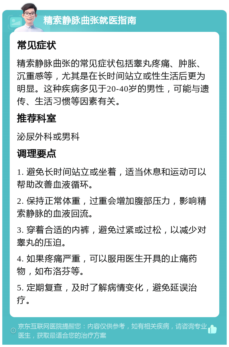 精索静脉曲张就医指南 常见症状 精索静脉曲张的常见症状包括睾丸疼痛、肿胀、沉重感等，尤其是在长时间站立或性生活后更为明显。这种疾病多见于20-40岁的男性，可能与遗传、生活习惯等因素有关。 推荐科室 泌尿外科或男科 调理要点 1. 避免长时间站立或坐着，适当休息和运动可以帮助改善血液循环。 2. 保持正常体重，过重会增加腹部压力，影响精索静脉的血液回流。 3. 穿着合适的内裤，避免过紧或过松，以减少对睾丸的压迫。 4. 如果疼痛严重，可以服用医生开具的止痛药物，如布洛芬等。 5. 定期复查，及时了解病情变化，避免延误治疗。