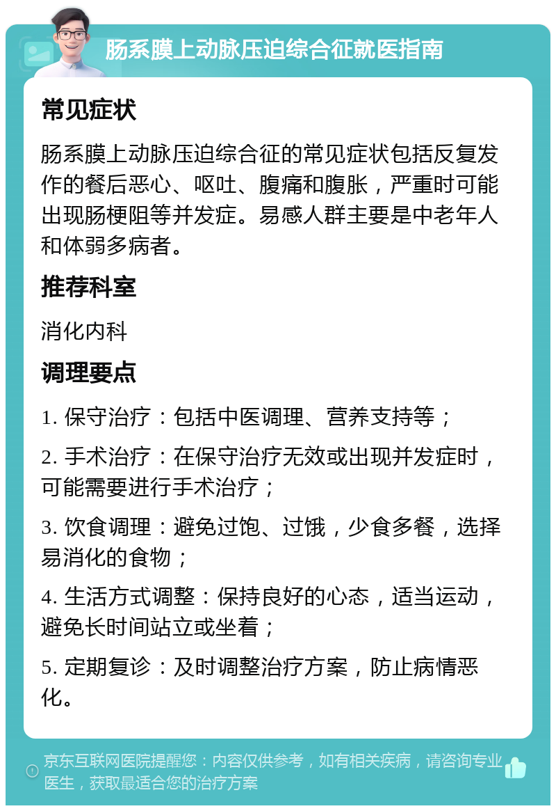 肠系膜上动脉压迫综合征就医指南 常见症状 肠系膜上动脉压迫综合征的常见症状包括反复发作的餐后恶心、呕吐、腹痛和腹胀，严重时可能出现肠梗阻等并发症。易感人群主要是中老年人和体弱多病者。 推荐科室 消化内科 调理要点 1. 保守治疗：包括中医调理、营养支持等； 2. 手术治疗：在保守治疗无效或出现并发症时，可能需要进行手术治疗； 3. 饮食调理：避免过饱、过饿，少食多餐，选择易消化的食物； 4. 生活方式调整：保持良好的心态，适当运动，避免长时间站立或坐着； 5. 定期复诊：及时调整治疗方案，防止病情恶化。