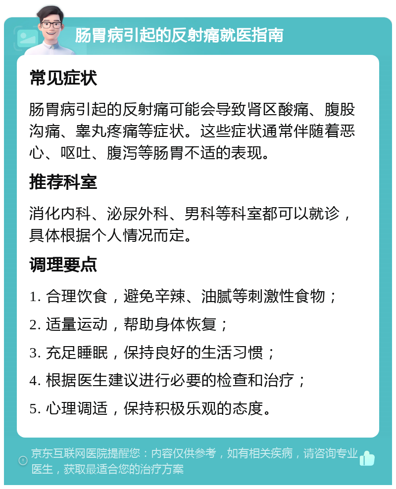 肠胃病引起的反射痛就医指南 常见症状 肠胃病引起的反射痛可能会导致肾区酸痛、腹股沟痛、睾丸疼痛等症状。这些症状通常伴随着恶心、呕吐、腹泻等肠胃不适的表现。 推荐科室 消化内科、泌尿外科、男科等科室都可以就诊，具体根据个人情况而定。 调理要点 1. 合理饮食，避免辛辣、油腻等刺激性食物； 2. 适量运动，帮助身体恢复； 3. 充足睡眠，保持良好的生活习惯； 4. 根据医生建议进行必要的检查和治疗； 5. 心理调适，保持积极乐观的态度。