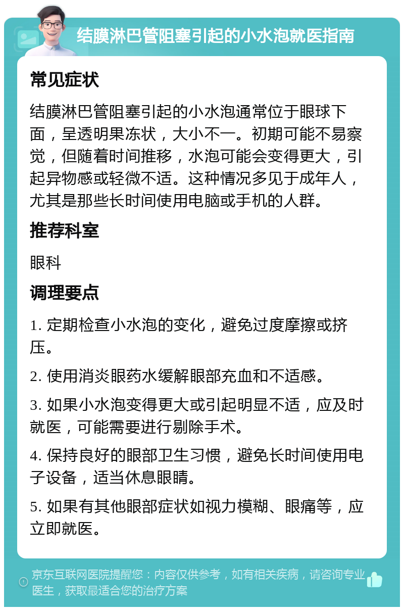 结膜淋巴管阻塞引起的小水泡就医指南 常见症状 结膜淋巴管阻塞引起的小水泡通常位于眼球下面，呈透明果冻状，大小不一。初期可能不易察觉，但随着时间推移，水泡可能会变得更大，引起异物感或轻微不适。这种情况多见于成年人，尤其是那些长时间使用电脑或手机的人群。 推荐科室 眼科 调理要点 1. 定期检查小水泡的变化，避免过度摩擦或挤压。 2. 使用消炎眼药水缓解眼部充血和不适感。 3. 如果小水泡变得更大或引起明显不适，应及时就医，可能需要进行剔除手术。 4. 保持良好的眼部卫生习惯，避免长时间使用电子设备，适当休息眼睛。 5. 如果有其他眼部症状如视力模糊、眼痛等，应立即就医。