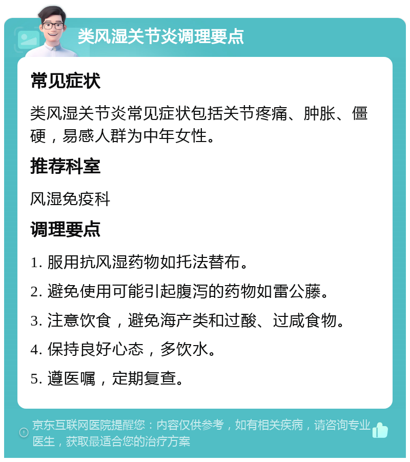 类风湿关节炎调理要点 常见症状 类风湿关节炎常见症状包括关节疼痛、肿胀、僵硬，易感人群为中年女性。 推荐科室 风湿免疫科 调理要点 1. 服用抗风湿药物如托法替布。 2. 避免使用可能引起腹泻的药物如雷公藤。 3. 注意饮食，避免海产类和过酸、过咸食物。 4. 保持良好心态，多饮水。 5. 遵医嘱，定期复查。