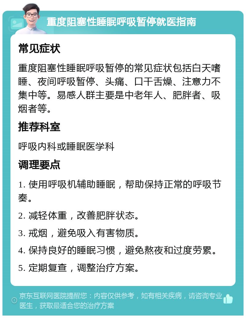 重度阻塞性睡眠呼吸暂停就医指南 常见症状 重度阻塞性睡眠呼吸暂停的常见症状包括白天嗜睡、夜间呼吸暂停、头痛、口干舌燥、注意力不集中等。易感人群主要是中老年人、肥胖者、吸烟者等。 推荐科室 呼吸内科或睡眠医学科 调理要点 1. 使用呼吸机辅助睡眠，帮助保持正常的呼吸节奏。 2. 减轻体重，改善肥胖状态。 3. 戒烟，避免吸入有害物质。 4. 保持良好的睡眠习惯，避免熬夜和过度劳累。 5. 定期复查，调整治疗方案。