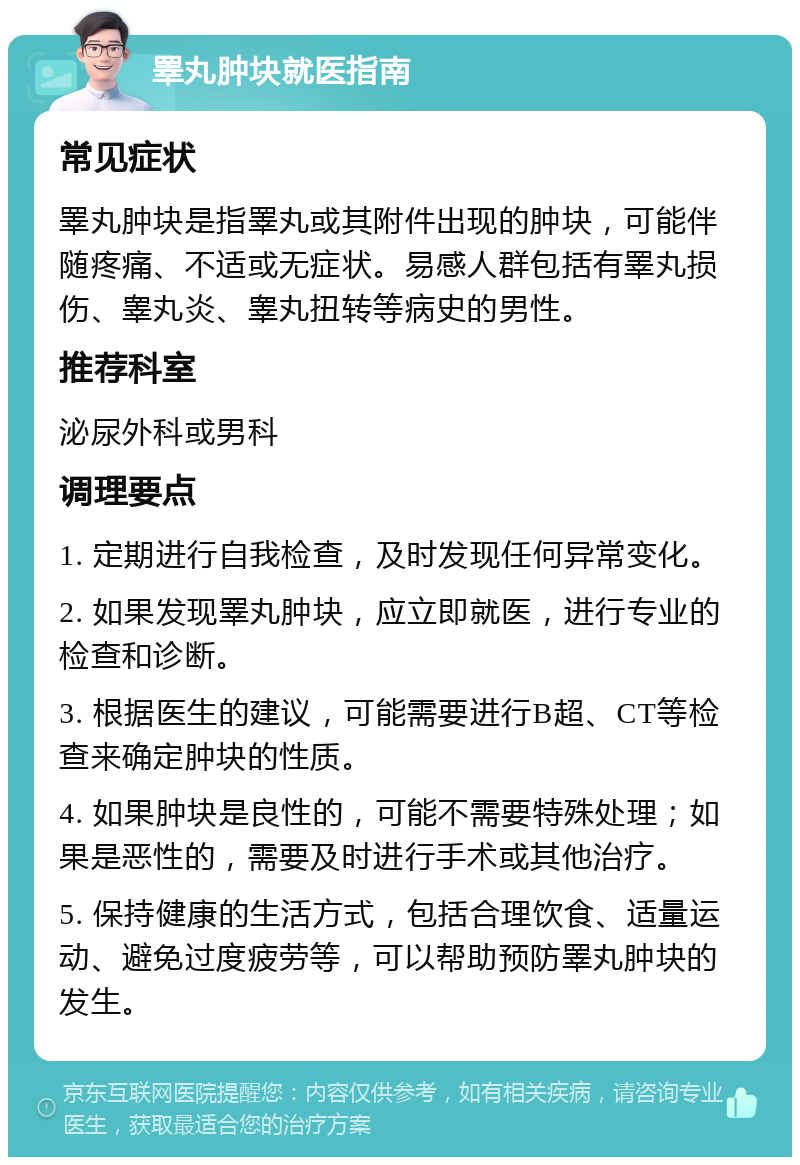 睪丸肿块就医指南 常见症状 睪丸肿块是指睪丸或其附件出现的肿块，可能伴随疼痛、不适或无症状。易感人群包括有睪丸损伤、睾丸炎、睾丸扭转等病史的男性。 推荐科室 泌尿外科或男科 调理要点 1. 定期进行自我检查，及时发现任何异常变化。 2. 如果发现睪丸肿块，应立即就医，进行专业的检查和诊断。 3. 根据医生的建议，可能需要进行B超、CT等检查来确定肿块的性质。 4. 如果肿块是良性的，可能不需要特殊处理；如果是恶性的，需要及时进行手术或其他治疗。 5. 保持健康的生活方式，包括合理饮食、适量运动、避免过度疲劳等，可以帮助预防睪丸肿块的发生。