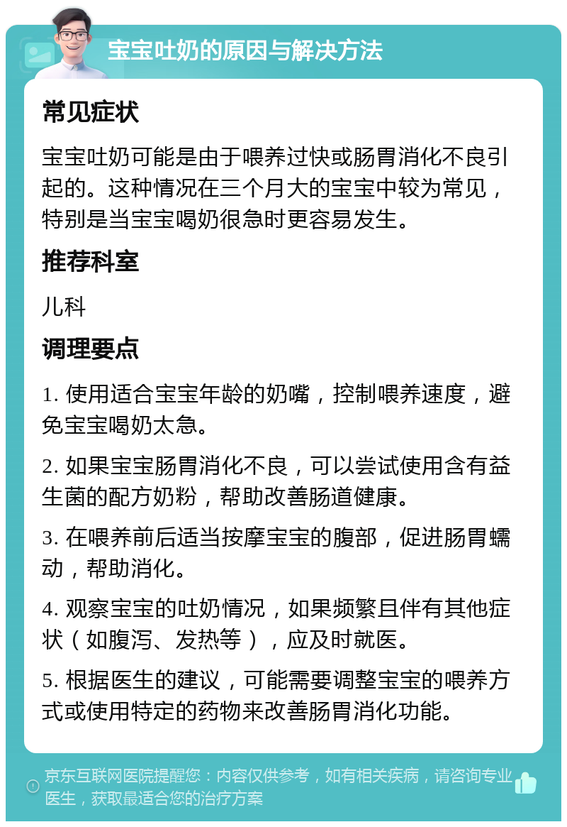 宝宝吐奶的原因与解决方法 常见症状 宝宝吐奶可能是由于喂养过快或肠胃消化不良引起的。这种情况在三个月大的宝宝中较为常见，特别是当宝宝喝奶很急时更容易发生。 推荐科室 儿科 调理要点 1. 使用适合宝宝年龄的奶嘴，控制喂养速度，避免宝宝喝奶太急。 2. 如果宝宝肠胃消化不良，可以尝试使用含有益生菌的配方奶粉，帮助改善肠道健康。 3. 在喂养前后适当按摩宝宝的腹部，促进肠胃蠕动，帮助消化。 4. 观察宝宝的吐奶情况，如果频繁且伴有其他症状（如腹泻、发热等），应及时就医。 5. 根据医生的建议，可能需要调整宝宝的喂养方式或使用特定的药物来改善肠胃消化功能。