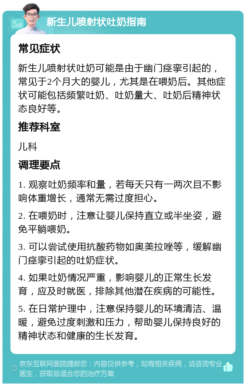 新生儿喷射状吐奶指南 常见症状 新生儿喷射状吐奶可能是由于幽门痉挛引起的，常见于2个月大的婴儿，尤其是在喂奶后。其他症状可能包括频繁吐奶、吐奶量大、吐奶后精神状态良好等。 推荐科室 儿科 调理要点 1. 观察吐奶频率和量，若每天只有一两次且不影响体重增长，通常无需过度担心。 2. 在喂奶时，注意让婴儿保持直立或半坐姿，避免平躺喂奶。 3. 可以尝试使用抗酸药物如奥美拉唑等，缓解幽门痉挛引起的吐奶症状。 4. 如果吐奶情况严重，影响婴儿的正常生长发育，应及时就医，排除其他潜在疾病的可能性。 5. 在日常护理中，注意保持婴儿的环境清洁、温暖，避免过度刺激和压力，帮助婴儿保持良好的精神状态和健康的生长发育。