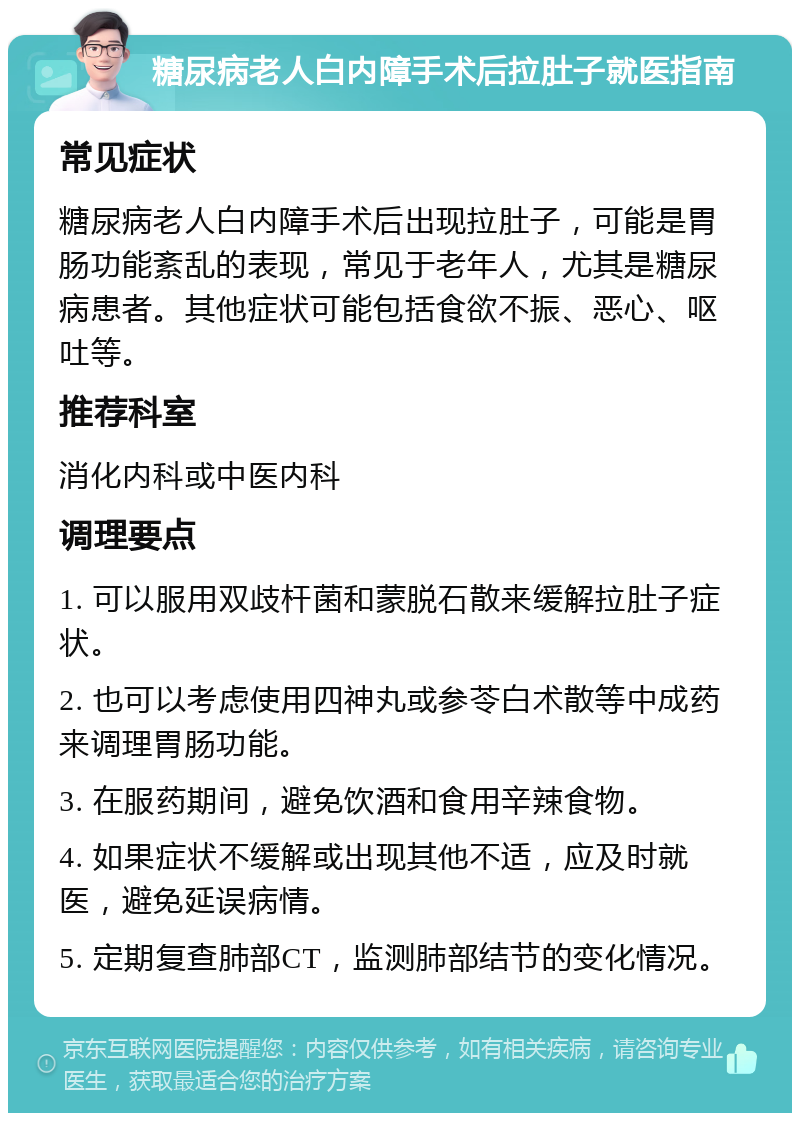 糖尿病老人白内障手术后拉肚子就医指南 常见症状 糖尿病老人白内障手术后出现拉肚子，可能是胃肠功能紊乱的表现，常见于老年人，尤其是糖尿病患者。其他症状可能包括食欲不振、恶心、呕吐等。 推荐科室 消化内科或中医内科 调理要点 1. 可以服用双歧杆菌和蒙脱石散来缓解拉肚子症状。 2. 也可以考虑使用四神丸或参苓白术散等中成药来调理胃肠功能。 3. 在服药期间，避免饮酒和食用辛辣食物。 4. 如果症状不缓解或出现其他不适，应及时就医，避免延误病情。 5. 定期复查肺部CT，监测肺部结节的变化情况。