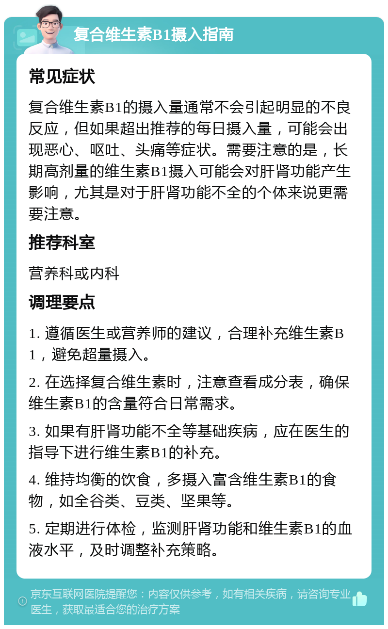 复合维生素B1摄入指南 常见症状 复合维生素B1的摄入量通常不会引起明显的不良反应，但如果超出推荐的每日摄入量，可能会出现恶心、呕吐、头痛等症状。需要注意的是，长期高剂量的维生素B1摄入可能会对肝肾功能产生影响，尤其是对于肝肾功能不全的个体来说更需要注意。 推荐科室 营养科或内科 调理要点 1. 遵循医生或营养师的建议，合理补充维生素B1，避免超量摄入。 2. 在选择复合维生素时，注意查看成分表，确保维生素B1的含量符合日常需求。 3. 如果有肝肾功能不全等基础疾病，应在医生的指导下进行维生素B1的补充。 4. 维持均衡的饮食，多摄入富含维生素B1的食物，如全谷类、豆类、坚果等。 5. 定期进行体检，监测肝肾功能和维生素B1的血液水平，及时调整补充策略。