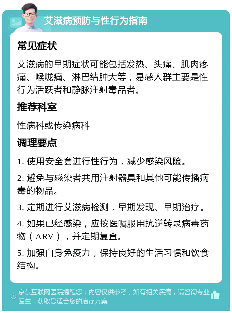 艾滋病预防与性行为指南 常见症状 艾滋病的早期症状可能包括发热、头痛、肌肉疼痛、喉咙痛、淋巴结肿大等，易感人群主要是性行为活跃者和静脉注射毒品者。 推荐科室 性病科或传染病科 调理要点 1. 使用安全套进行性行为，减少感染风险。 2. 避免与感染者共用注射器具和其他可能传播病毒的物品。 3. 定期进行艾滋病检测，早期发现、早期治疗。 4. 如果已经感染，应按医嘱服用抗逆转录病毒药物（ARV），并定期复查。 5. 加强自身免疫力，保持良好的生活习惯和饮食结构。