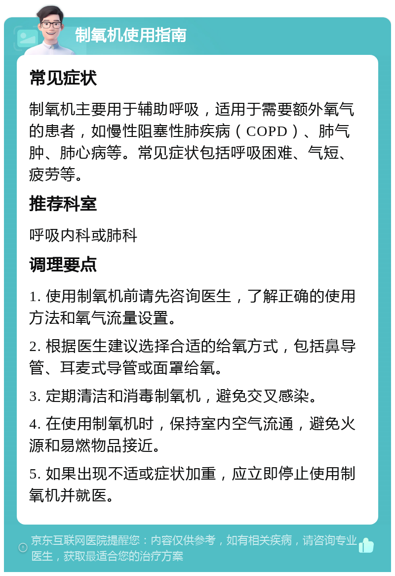 制氧机使用指南 常见症状 制氧机主要用于辅助呼吸，适用于需要额外氧气的患者，如慢性阻塞性肺疾病（COPD）、肺气肿、肺心病等。常见症状包括呼吸困难、气短、疲劳等。 推荐科室 呼吸内科或肺科 调理要点 1. 使用制氧机前请先咨询医生，了解正确的使用方法和氧气流量设置。 2. 根据医生建议选择合适的给氧方式，包括鼻导管、耳麦式导管或面罩给氧。 3. 定期清洁和消毒制氧机，避免交叉感染。 4. 在使用制氧机时，保持室内空气流通，避免火源和易燃物品接近。 5. 如果出现不适或症状加重，应立即停止使用制氧机并就医。