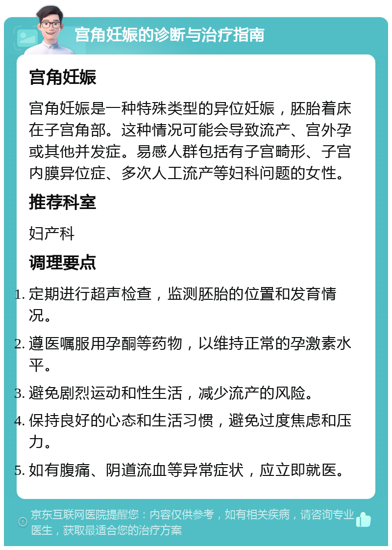 宫角妊娠的诊断与治疗指南 宫角妊娠 宫角妊娠是一种特殊类型的异位妊娠，胚胎着床在子宫角部。这种情况可能会导致流产、宫外孕或其他并发症。易感人群包括有子宫畸形、子宫内膜异位症、多次人工流产等妇科问题的女性。 推荐科室 妇产科 调理要点 定期进行超声检查，监测胚胎的位置和发育情况。 遵医嘱服用孕酮等药物，以维持正常的孕激素水平。 避免剧烈运动和性生活，减少流产的风险。 保持良好的心态和生活习惯，避免过度焦虑和压力。 如有腹痛、阴道流血等异常症状，应立即就医。