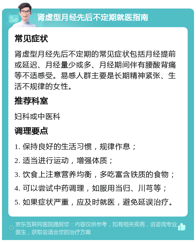 肾虚型月经先后不定期就医指南 常见症状 肾虚型月经先后不定期的常见症状包括月经提前或延迟、月经量少或多、月经期间伴有腰酸背痛等不适感受。易感人群主要是长期精神紧张、生活不规律的女性。 推荐科室 妇科或中医科 调理要点 1. 保持良好的生活习惯，规律作息； 2. 适当进行运动，增强体质； 3. 饮食上注意营养均衡，多吃富含铁质的食物； 4. 可以尝试中药调理，如服用当归、川芎等； 5. 如果症状严重，应及时就医，避免延误治疗。