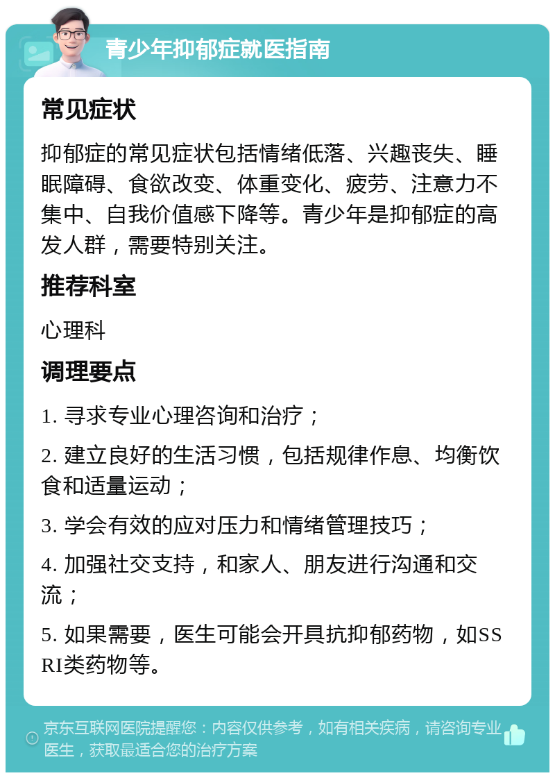 青少年抑郁症就医指南 常见症状 抑郁症的常见症状包括情绪低落、兴趣丧失、睡眠障碍、食欲改变、体重变化、疲劳、注意力不集中、自我价值感下降等。青少年是抑郁症的高发人群，需要特别关注。 推荐科室 心理科 调理要点 1. 寻求专业心理咨询和治疗； 2. 建立良好的生活习惯，包括规律作息、均衡饮食和适量运动； 3. 学会有效的应对压力和情绪管理技巧； 4. 加强社交支持，和家人、朋友进行沟通和交流； 5. 如果需要，医生可能会开具抗抑郁药物，如SSRI类药物等。