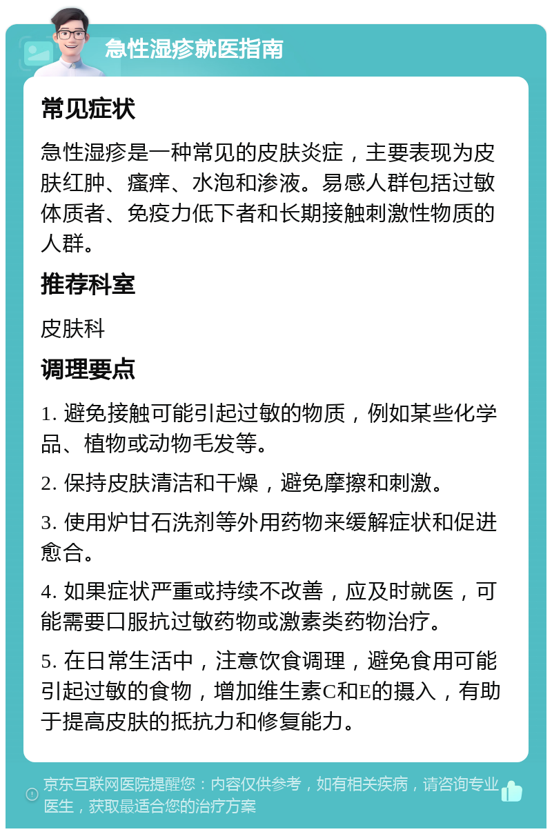 急性湿疹就医指南 常见症状 急性湿疹是一种常见的皮肤炎症，主要表现为皮肤红肿、瘙痒、水泡和渗液。易感人群包括过敏体质者、免疫力低下者和长期接触刺激性物质的人群。 推荐科室 皮肤科 调理要点 1. 避免接触可能引起过敏的物质，例如某些化学品、植物或动物毛发等。 2. 保持皮肤清洁和干燥，避免摩擦和刺激。 3. 使用炉甘石洗剂等外用药物来缓解症状和促进愈合。 4. 如果症状严重或持续不改善，应及时就医，可能需要口服抗过敏药物或激素类药物治疗。 5. 在日常生活中，注意饮食调理，避免食用可能引起过敏的食物，增加维生素C和E的摄入，有助于提高皮肤的抵抗力和修复能力。