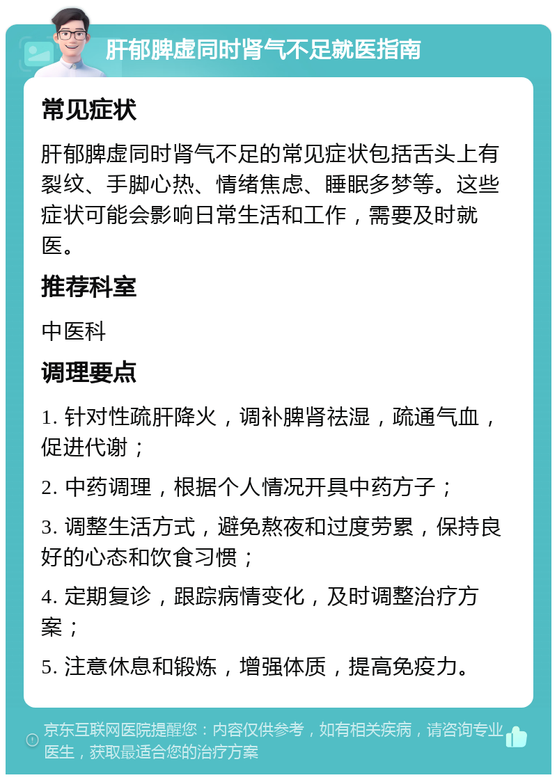 肝郁脾虚同时肾气不足就医指南 常见症状 肝郁脾虚同时肾气不足的常见症状包括舌头上有裂纹、手脚心热、情绪焦虑、睡眠多梦等。这些症状可能会影响日常生活和工作，需要及时就医。 推荐科室 中医科 调理要点 1. 针对性疏肝降火，调补脾肾祛湿，疏通气血，促进代谢； 2. 中药调理，根据个人情况开具中药方子； 3. 调整生活方式，避免熬夜和过度劳累，保持良好的心态和饮食习惯； 4. 定期复诊，跟踪病情变化，及时调整治疗方案； 5. 注意休息和锻炼，增强体质，提高免疫力。