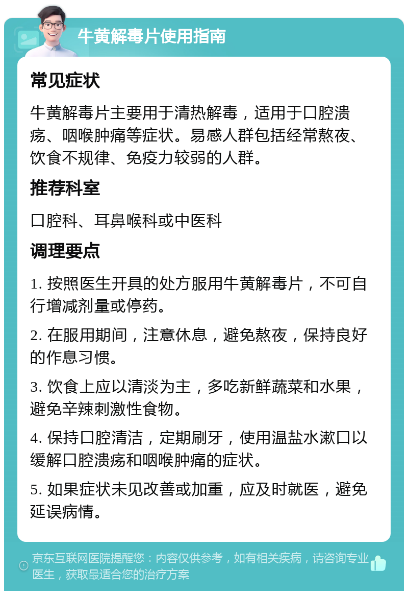 牛黄解毒片使用指南 常见症状 牛黄解毒片主要用于清热解毒，适用于口腔溃疡、咽喉肿痛等症状。易感人群包括经常熬夜、饮食不规律、免疫力较弱的人群。 推荐科室 口腔科、耳鼻喉科或中医科 调理要点 1. 按照医生开具的处方服用牛黄解毒片，不可自行增减剂量或停药。 2. 在服用期间，注意休息，避免熬夜，保持良好的作息习惯。 3. 饮食上应以清淡为主，多吃新鲜蔬菜和水果，避免辛辣刺激性食物。 4. 保持口腔清洁，定期刷牙，使用温盐水漱口以缓解口腔溃疡和咽喉肿痛的症状。 5. 如果症状未见改善或加重，应及时就医，避免延误病情。