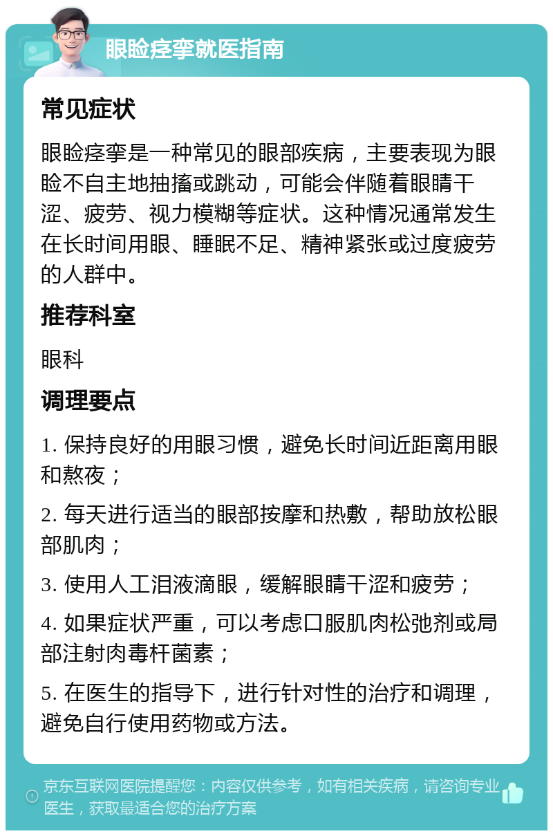 眼睑痉挛就医指南 常见症状 眼睑痉挛是一种常见的眼部疾病，主要表现为眼睑不自主地抽搐或跳动，可能会伴随着眼睛干涩、疲劳、视力模糊等症状。这种情况通常发生在长时间用眼、睡眠不足、精神紧张或过度疲劳的人群中。 推荐科室 眼科 调理要点 1. 保持良好的用眼习惯，避免长时间近距离用眼和熬夜； 2. 每天进行适当的眼部按摩和热敷，帮助放松眼部肌肉； 3. 使用人工泪液滴眼，缓解眼睛干涩和疲劳； 4. 如果症状严重，可以考虑口服肌肉松弛剂或局部注射肉毒杆菌素； 5. 在医生的指导下，进行针对性的治疗和调理，避免自行使用药物或方法。