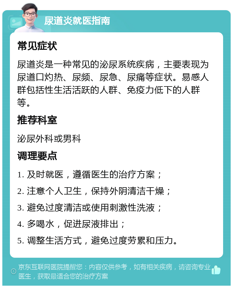 尿道炎就医指南 常见症状 尿道炎是一种常见的泌尿系统疾病，主要表现为尿道口灼热、尿频、尿急、尿痛等症状。易感人群包括性生活活跃的人群、免疫力低下的人群等。 推荐科室 泌尿外科或男科 调理要点 1. 及时就医，遵循医生的治疗方案； 2. 注意个人卫生，保持外阴清洁干燥； 3. 避免过度清洁或使用刺激性洗液； 4. 多喝水，促进尿液排出； 5. 调整生活方式，避免过度劳累和压力。