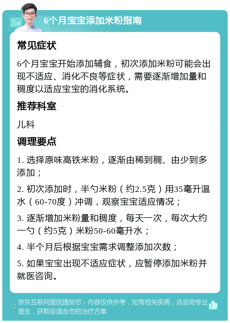 6个月宝宝添加米粉指南 常见症状 6个月宝宝开始添加辅食，初次添加米粉可能会出现不适应、消化不良等症状，需要逐渐增加量和稠度以适应宝宝的消化系统。 推荐科室 儿科 调理要点 1. 选择原味高铁米粉，逐渐由稀到稠、由少到多添加； 2. 初次添加时，半勺米粉（约2.5克）用35毫升温水（60-70度）冲调，观察宝宝适应情况； 3. 逐渐增加米粉量和稠度，每天一次，每次大约一勺（约5克）米粉50-60毫升水； 4. 半个月后根据宝宝需求调整添加次数； 5. 如果宝宝出现不适应症状，应暂停添加米粉并就医咨询。