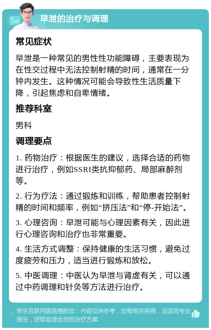 早泄的治疗与调理 常见症状 早泄是一种常见的男性性功能障碍，主要表现为在性交过程中无法控制射精的时间，通常在一分钟内发生。这种情况可能会导致性生活质量下降，引起焦虑和自卑情绪。 推荐科室 男科 调理要点 1. 药物治疗：根据医生的建议，选择合适的药物进行治疗，例如SSRI类抗抑郁药、局部麻醉剂等。 2. 行为疗法：通过锻炼和训练，帮助患者控制射精的时间和频率，例如“挤压法”和“停-开始法”。 3. 心理咨询：早泄可能与心理因素有关，因此进行心理咨询和治疗也非常重要。 4. 生活方式调整：保持健康的生活习惯，避免过度疲劳和压力，适当进行锻炼和放松。 5. 中医调理：中医认为早泄与肾虚有关，可以通过中药调理和针灸等方法进行治疗。