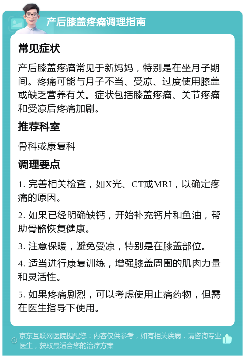 产后膝盖疼痛调理指南 常见症状 产后膝盖疼痛常见于新妈妈，特别是在坐月子期间。疼痛可能与月子不当、受凉、过度使用膝盖或缺乏营养有关。症状包括膝盖疼痛、关节疼痛和受凉后疼痛加剧。 推荐科室 骨科或康复科 调理要点 1. 完善相关检查，如X光、CT或MRI，以确定疼痛的原因。 2. 如果已经明确缺钙，开始补充钙片和鱼油，帮助骨骼恢复健康。 3. 注意保暖，避免受凉，特别是在膝盖部位。 4. 适当进行康复训练，增强膝盖周围的肌肉力量和灵活性。 5. 如果疼痛剧烈，可以考虑使用止痛药物，但需在医生指导下使用。