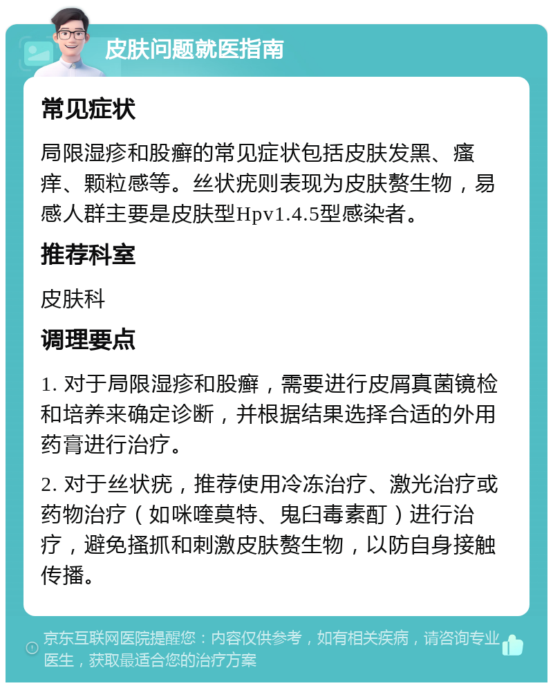 皮肤问题就医指南 常见症状 局限湿疹和股癣的常见症状包括皮肤发黑、瘙痒、颗粒感等。丝状疣则表现为皮肤赘生物，易感人群主要是皮肤型Hpv1.4.5型感染者。 推荐科室 皮肤科 调理要点 1. 对于局限湿疹和股癣，需要进行皮屑真菌镜检和培养来确定诊断，并根据结果选择合适的外用药膏进行治疗。 2. 对于丝状疣，推荐使用冷冻治疗、激光治疗或药物治疗（如咪喹莫特、鬼臼毒素酊）进行治疗，避免搔抓和刺激皮肤赘生物，以防自身接触传播。