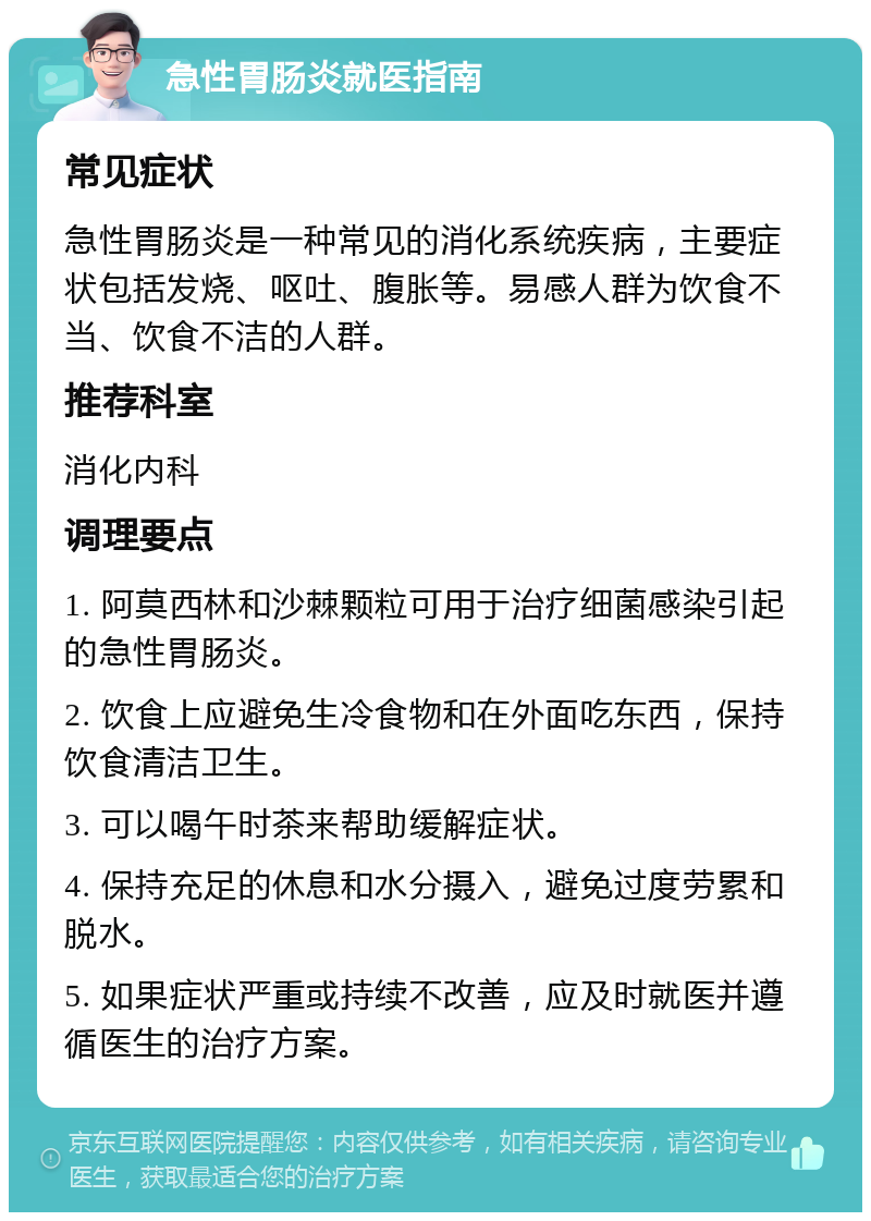 急性胃肠炎就医指南 常见症状 急性胃肠炎是一种常见的消化系统疾病，主要症状包括发烧、呕吐、腹胀等。易感人群为饮食不当、饮食不洁的人群。 推荐科室 消化内科 调理要点 1. 阿莫西林和沙棘颗粒可用于治疗细菌感染引起的急性胃肠炎。 2. 饮食上应避免生冷食物和在外面吃东西，保持饮食清洁卫生。 3. 可以喝午时茶来帮助缓解症状。 4. 保持充足的休息和水分摄入，避免过度劳累和脱水。 5. 如果症状严重或持续不改善，应及时就医并遵循医生的治疗方案。