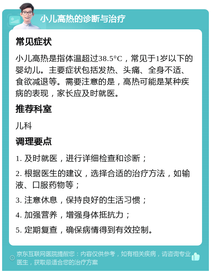 小儿高热的诊断与治疗 常见症状 小儿高热是指体温超过38.5°C，常见于1岁以下的婴幼儿。主要症状包括发热、头痛、全身不适、食欲减退等。需要注意的是，高热可能是某种疾病的表现，家长应及时就医。 推荐科室 儿科 调理要点 1. 及时就医，进行详细检查和诊断； 2. 根据医生的建议，选择合适的治疗方法，如输液、口服药物等； 3. 注意休息，保持良好的生活习惯； 4. 加强营养，增强身体抵抗力； 5. 定期复查，确保病情得到有效控制。