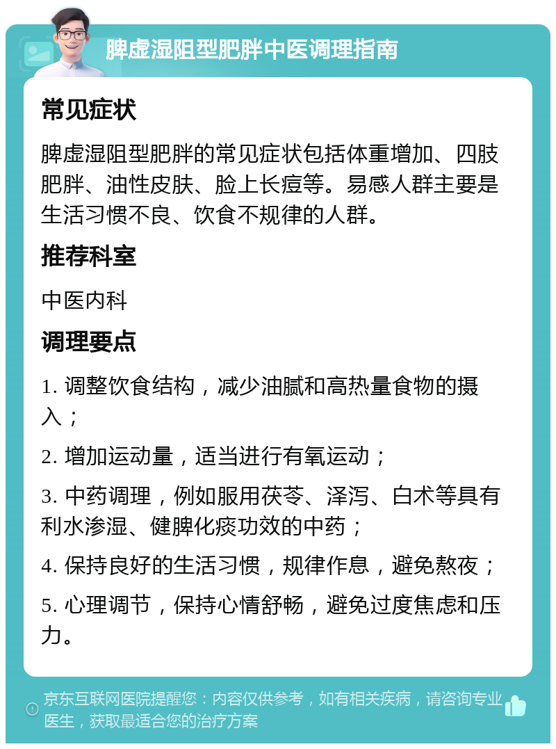 脾虚湿阻型肥胖中医调理指南 常见症状 脾虚湿阻型肥胖的常见症状包括体重增加、四肢肥胖、油性皮肤、脸上长痘等。易感人群主要是生活习惯不良、饮食不规律的人群。 推荐科室 中医内科 调理要点 1. 调整饮食结构，减少油腻和高热量食物的摄入； 2. 增加运动量，适当进行有氧运动； 3. 中药调理，例如服用茯苓、泽泻、白术等具有利水渗湿、健脾化痰功效的中药； 4. 保持良好的生活习惯，规律作息，避免熬夜； 5. 心理调节，保持心情舒畅，避免过度焦虑和压力。