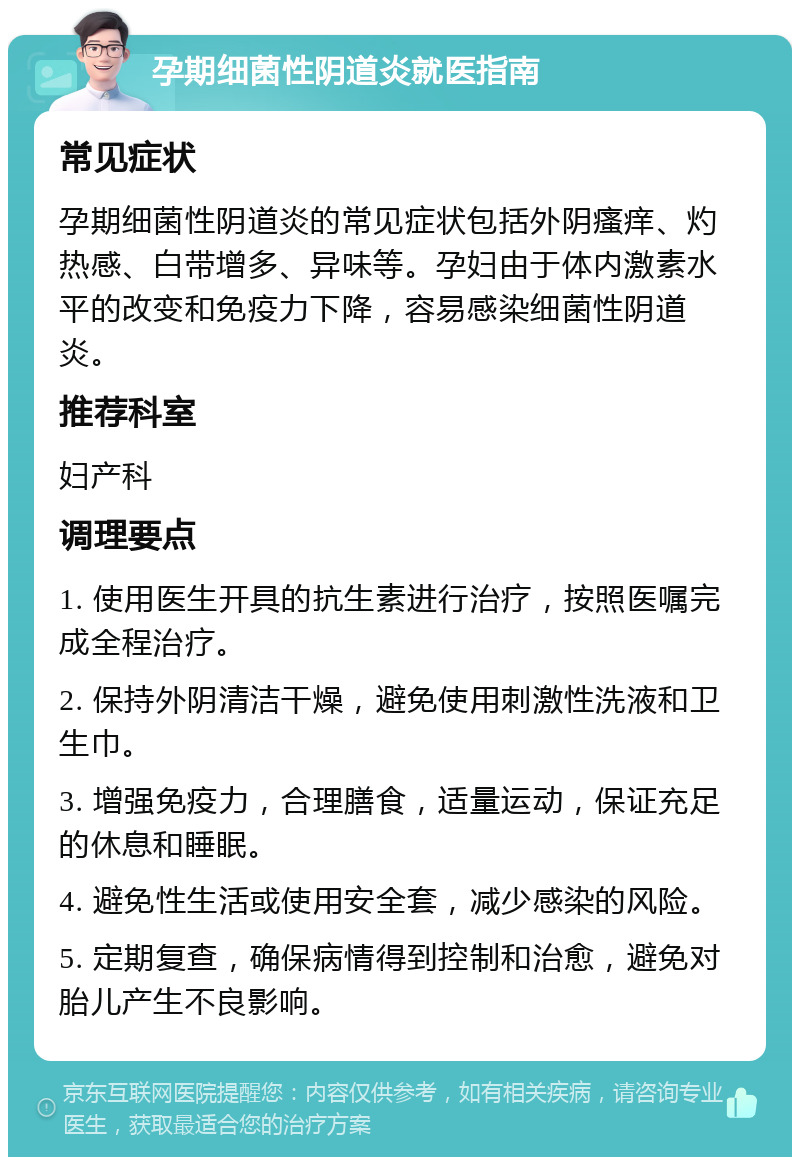 孕期细菌性阴道炎就医指南 常见症状 孕期细菌性阴道炎的常见症状包括外阴瘙痒、灼热感、白带增多、异味等。孕妇由于体内激素水平的改变和免疫力下降，容易感染细菌性阴道炎。 推荐科室 妇产科 调理要点 1. 使用医生开具的抗生素进行治疗，按照医嘱完成全程治疗。 2. 保持外阴清洁干燥，避免使用刺激性洗液和卫生巾。 3. 增强免疫力，合理膳食，适量运动，保证充足的休息和睡眠。 4. 避免性生活或使用安全套，减少感染的风险。 5. 定期复查，确保病情得到控制和治愈，避免对胎儿产生不良影响。