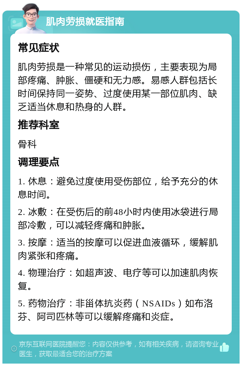 肌肉劳损就医指南 常见症状 肌肉劳损是一种常见的运动损伤，主要表现为局部疼痛、肿胀、僵硬和无力感。易感人群包括长时间保持同一姿势、过度使用某一部位肌肉、缺乏适当休息和热身的人群。 推荐科室 骨科 调理要点 1. 休息：避免过度使用受伤部位，给予充分的休息时间。 2. 冰敷：在受伤后的前48小时内使用冰袋进行局部冷敷，可以减轻疼痛和肿胀。 3. 按摩：适当的按摩可以促进血液循环，缓解肌肉紧张和疼痛。 4. 物理治疗：如超声波、电疗等可以加速肌肉恢复。 5. 药物治疗：非甾体抗炎药（NSAIDs）如布洛芬、阿司匹林等可以缓解疼痛和炎症。