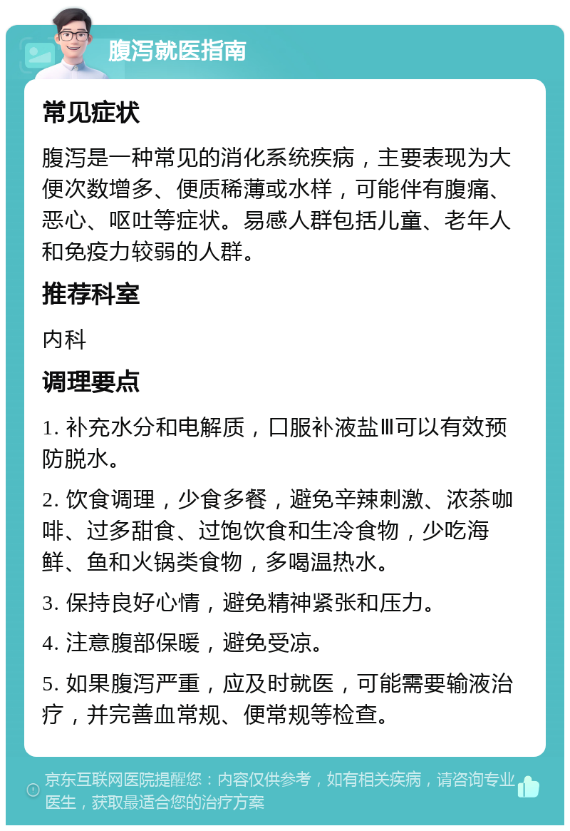 腹泻就医指南 常见症状 腹泻是一种常见的消化系统疾病，主要表现为大便次数增多、便质稀薄或水样，可能伴有腹痛、恶心、呕吐等症状。易感人群包括儿童、老年人和免疫力较弱的人群。 推荐科室 内科 调理要点 1. 补充水分和电解质，口服补液盐Ⅲ可以有效预防脱水。 2. 饮食调理，少食多餐，避免辛辣刺激、浓茶咖啡、过多甜食、过饱饮食和生冷食物，少吃海鲜、鱼和火锅类食物，多喝温热水。 3. 保持良好心情，避免精神紧张和压力。 4. 注意腹部保暖，避免受凉。 5. 如果腹泻严重，应及时就医，可能需要输液治疗，并完善血常规、便常规等检查。