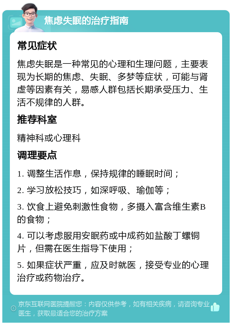 焦虑失眠的治疗指南 常见症状 焦虑失眠是一种常见的心理和生理问题，主要表现为长期的焦虑、失眠、多梦等症状，可能与肾虚等因素有关，易感人群包括长期承受压力、生活不规律的人群。 推荐科室 精神科或心理科 调理要点 1. 调整生活作息，保持规律的睡眠时间； 2. 学习放松技巧，如深呼吸、瑜伽等； 3. 饮食上避免刺激性食物，多摄入富含维生素B的食物； 4. 可以考虑服用安眠药或中成药如盐酸丁螺铜片，但需在医生指导下使用； 5. 如果症状严重，应及时就医，接受专业的心理治疗或药物治疗。