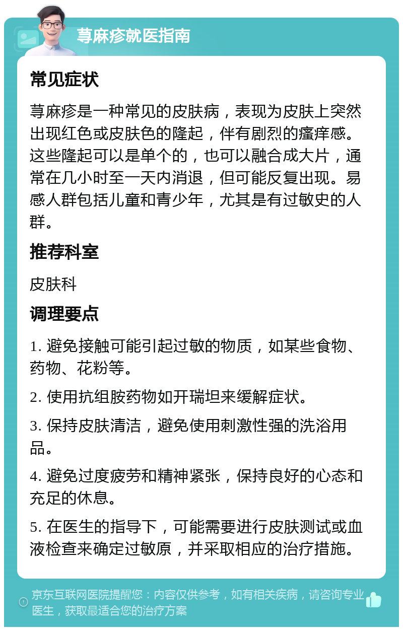 荨麻疹就医指南 常见症状 荨麻疹是一种常见的皮肤病，表现为皮肤上突然出现红色或皮肤色的隆起，伴有剧烈的瘙痒感。这些隆起可以是单个的，也可以融合成大片，通常在几小时至一天内消退，但可能反复出现。易感人群包括儿童和青少年，尤其是有过敏史的人群。 推荐科室 皮肤科 调理要点 1. 避免接触可能引起过敏的物质，如某些食物、药物、花粉等。 2. 使用抗组胺药物如开瑞坦来缓解症状。 3. 保持皮肤清洁，避免使用刺激性强的洗浴用品。 4. 避免过度疲劳和精神紧张，保持良好的心态和充足的休息。 5. 在医生的指导下，可能需要进行皮肤测试或血液检查来确定过敏原，并采取相应的治疗措施。