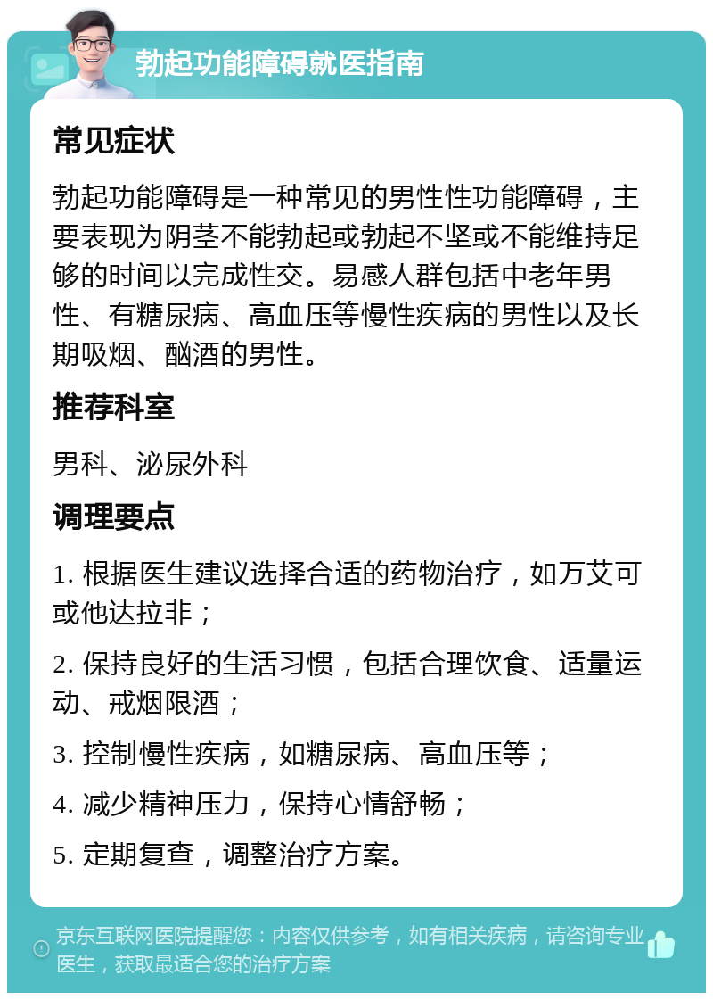 勃起功能障碍就医指南 常见症状 勃起功能障碍是一种常见的男性性功能障碍，主要表现为阴茎不能勃起或勃起不坚或不能维持足够的时间以完成性交。易感人群包括中老年男性、有糖尿病、高血压等慢性疾病的男性以及长期吸烟、酗酒的男性。 推荐科室 男科、泌尿外科 调理要点 1. 根据医生建议选择合适的药物治疗，如万艾可或他达拉非； 2. 保持良好的生活习惯，包括合理饮食、适量运动、戒烟限酒； 3. 控制慢性疾病，如糖尿病、高血压等； 4. 减少精神压力，保持心情舒畅； 5. 定期复查，调整治疗方案。