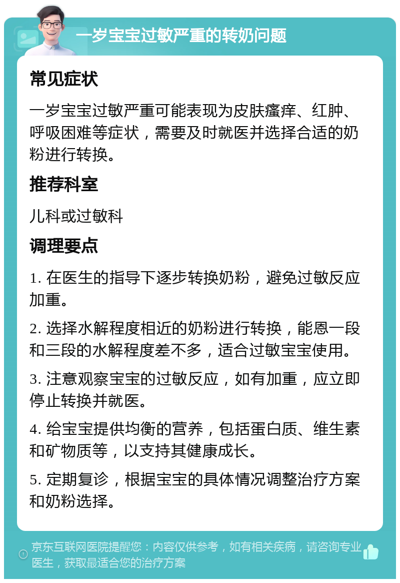 一岁宝宝过敏严重的转奶问题 常见症状 一岁宝宝过敏严重可能表现为皮肤瘙痒、红肿、呼吸困难等症状，需要及时就医并选择合适的奶粉进行转换。 推荐科室 儿科或过敏科 调理要点 1. 在医生的指导下逐步转换奶粉，避免过敏反应加重。 2. 选择水解程度相近的奶粉进行转换，能恩一段和三段的水解程度差不多，适合过敏宝宝使用。 3. 注意观察宝宝的过敏反应，如有加重，应立即停止转换并就医。 4. 给宝宝提供均衡的营养，包括蛋白质、维生素和矿物质等，以支持其健康成长。 5. 定期复诊，根据宝宝的具体情况调整治疗方案和奶粉选择。