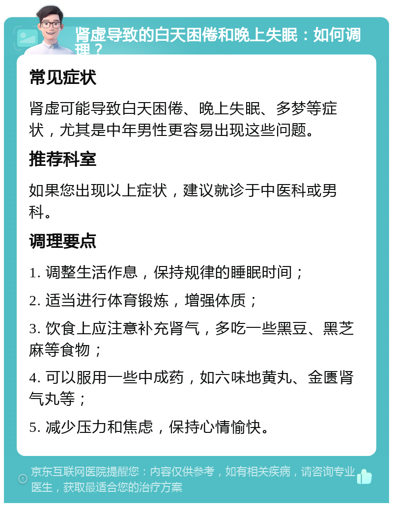 肾虚导致的白天困倦和晚上失眠：如何调理？ 常见症状 肾虚可能导致白天困倦、晚上失眠、多梦等症状，尤其是中年男性更容易出现这些问题。 推荐科室 如果您出现以上症状，建议就诊于中医科或男科。 调理要点 1. 调整生活作息，保持规律的睡眠时间； 2. 适当进行体育锻炼，增强体质； 3. 饮食上应注意补充肾气，多吃一些黑豆、黑芝麻等食物； 4. 可以服用一些中成药，如六味地黄丸、金匮肾气丸等； 5. 减少压力和焦虑，保持心情愉快。