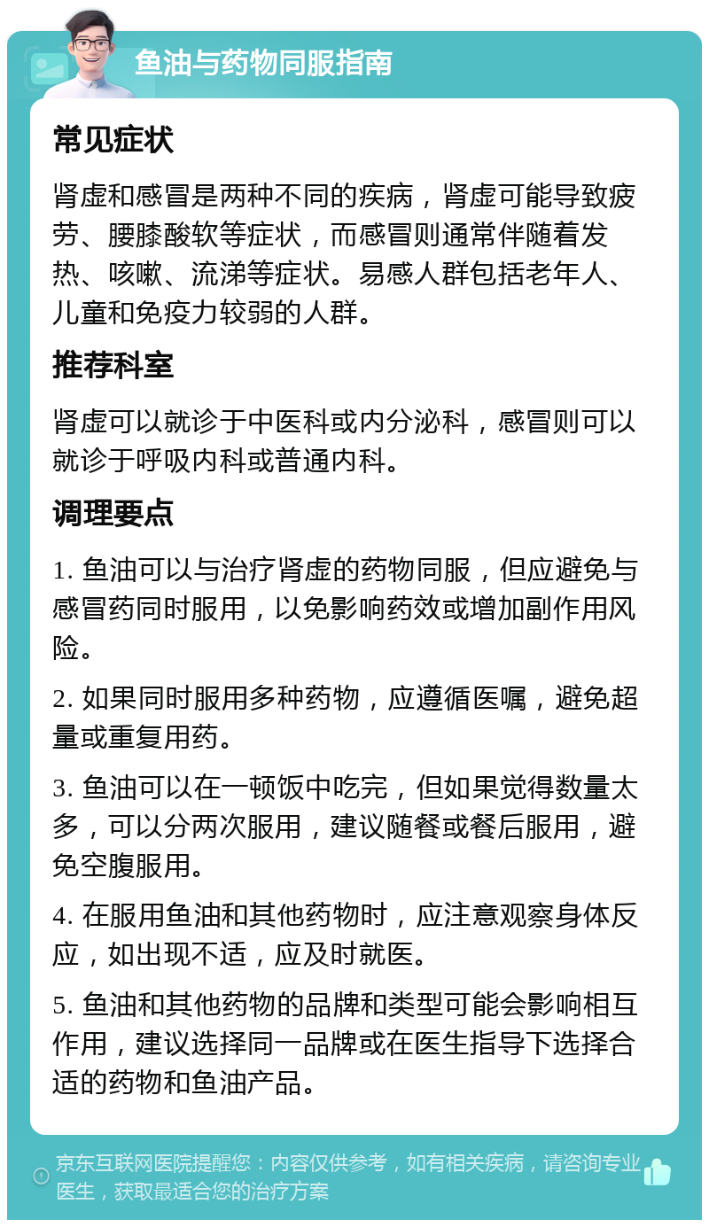 鱼油与药物同服指南 常见症状 肾虚和感冒是两种不同的疾病，肾虚可能导致疲劳、腰膝酸软等症状，而感冒则通常伴随着发热、咳嗽、流涕等症状。易感人群包括老年人、儿童和免疫力较弱的人群。 推荐科室 肾虚可以就诊于中医科或内分泌科，感冒则可以就诊于呼吸内科或普通内科。 调理要点 1. 鱼油可以与治疗肾虚的药物同服，但应避免与感冒药同时服用，以免影响药效或增加副作用风险。 2. 如果同时服用多种药物，应遵循医嘱，避免超量或重复用药。 3. 鱼油可以在一顿饭中吃完，但如果觉得数量太多，可以分两次服用，建议随餐或餐后服用，避免空腹服用。 4. 在服用鱼油和其他药物时，应注意观察身体反应，如出现不适，应及时就医。 5. 鱼油和其他药物的品牌和类型可能会影响相互作用，建议选择同一品牌或在医生指导下选择合适的药物和鱼油产品。