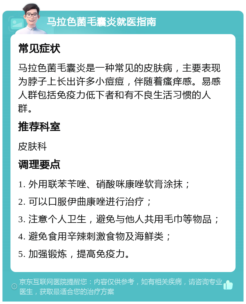 马拉色菌毛囊炎就医指南 常见症状 马拉色菌毛囊炎是一种常见的皮肤病，主要表现为脖子上长出许多小痘痘，伴随着瘙痒感。易感人群包括免疫力低下者和有不良生活习惯的人群。 推荐科室 皮肤科 调理要点 1. 外用联苯苄唑、硝酸咪康唑软膏涂抹； 2. 可以口服伊曲康唑进行治疗； 3. 注意个人卫生，避免与他人共用毛巾等物品； 4. 避免食用辛辣刺激食物及海鲜类； 5. 加强锻炼，提高免疫力。