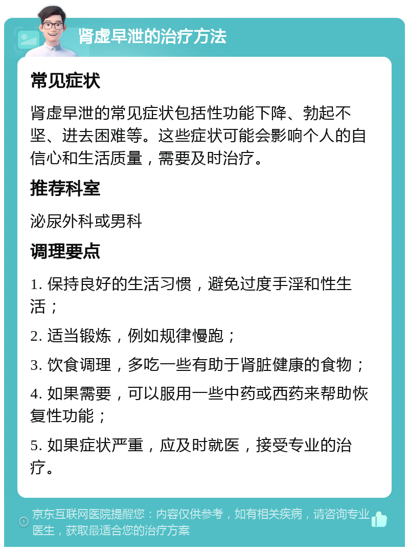 肾虚早泄的治疗方法 常见症状 肾虚早泄的常见症状包括性功能下降、勃起不坚、进去困难等。这些症状可能会影响个人的自信心和生活质量，需要及时治疗。 推荐科室 泌尿外科或男科 调理要点 1. 保持良好的生活习惯，避免过度手淫和性生活； 2. 适当锻炼，例如规律慢跑； 3. 饮食调理，多吃一些有助于肾脏健康的食物； 4. 如果需要，可以服用一些中药或西药来帮助恢复性功能； 5. 如果症状严重，应及时就医，接受专业的治疗。